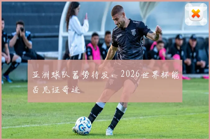 亚洲球队蓄势待发,2026世界杯能否见证奇迹
