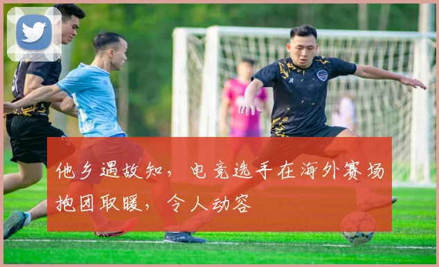 他乡遇故知，电竞选手在海外赛场抱团取暖，令人动容