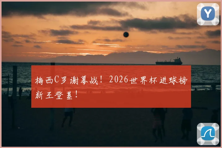 梅西C罗谢幕战！2026世界杯进球榜新王登基！